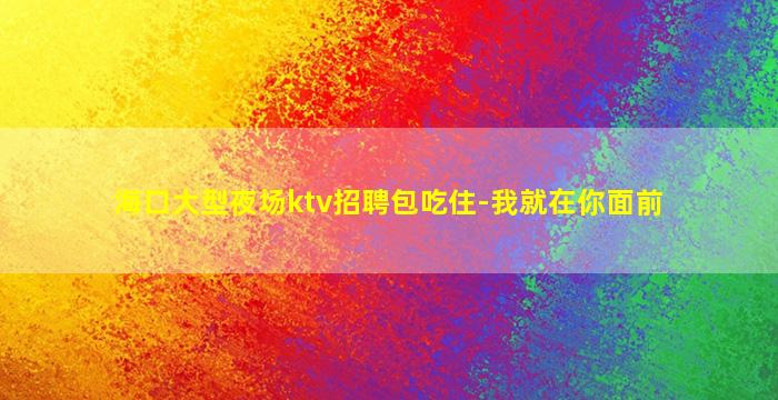 海口大型夜场ktv招聘包吃住-我就在你面前